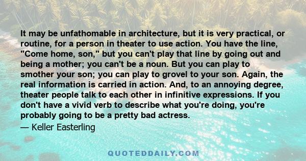 It may be unfathomable in architecture, but it is very practical, or routine, for a person in theater to use action. You have the line, Come home, son, but you can't play that line by going out and being a mother; you