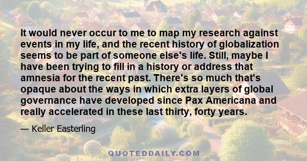 It would never occur to me to map my research against events in my life, and the recent history of globalization seems to be part of someone else's life. Still, maybe I have been trying to fill in a history or address