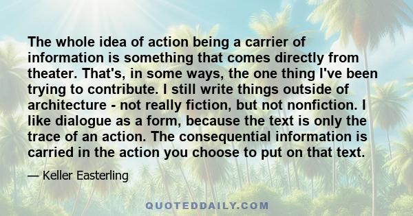 The whole idea of action being a carrier of information is something that comes directly from theater. That's, in some ways, the one thing I've been trying to contribute. I still write things outside of architecture -