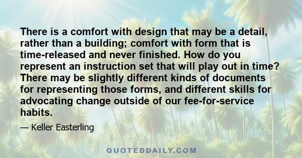 There is a comfort with design that may be a detail, rather than a building; comfort with form that is time-released and never finished. How do you represent an instruction set that will play out in time? There may be