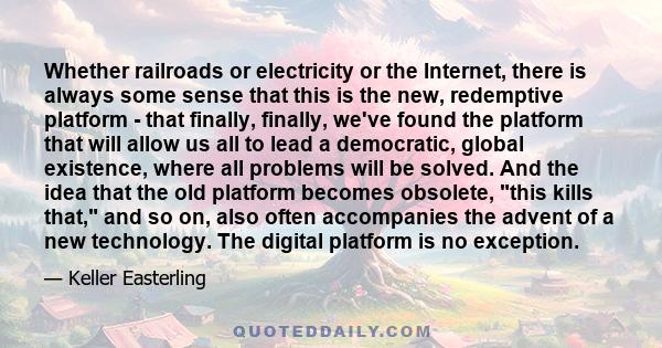 Whether railroads or electricity or the Internet, there is always some sense that this is the new, redemptive platform - that finally, finally, we've found the platform that will allow us all to lead a democratic,