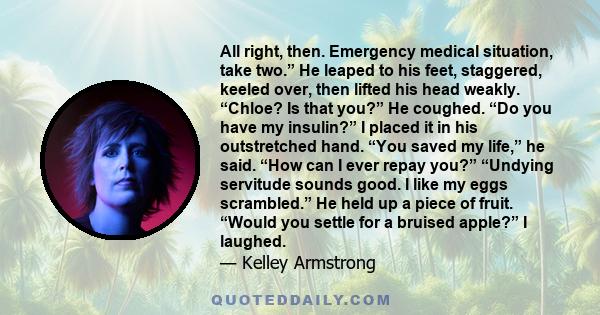 All right, then. Emergency medical situation, take two.” He leaped to his feet, staggered, keeled over, then lifted his head weakly. “Chloe? Is that you?” He coughed. “Do you have my insulin?” I placed it in his