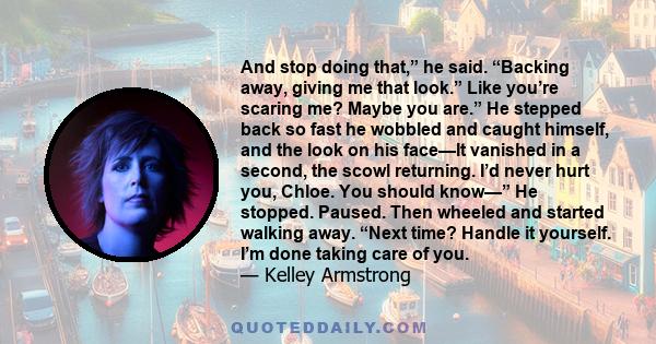 And stop doing that,” he said. “Backing away, giving me that look.” Like you’re scaring me? Maybe you are.” He stepped back so fast he wobbled and caught himself, and the look on his face—It vanished in a second, the