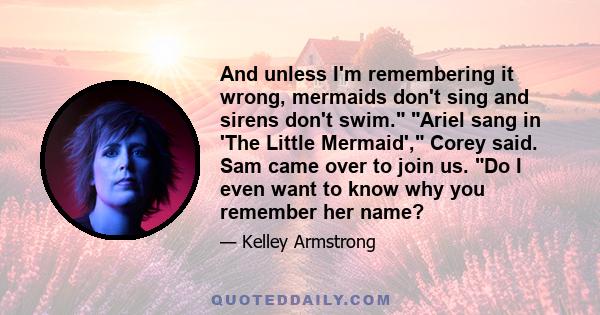 And unless I'm remembering it wrong, mermaids don't sing and sirens don't swim. Ariel sang in 'The Little Mermaid', Corey said. Sam came over to join us. Do I even want to know why you remember her name?