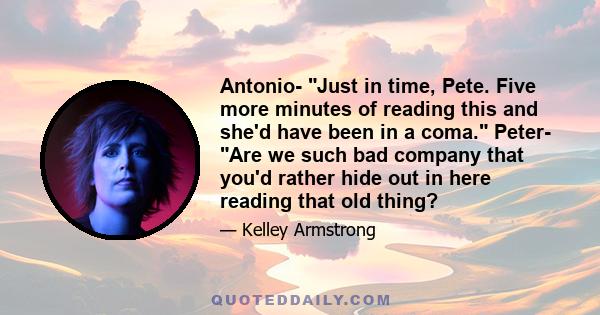 Antonio- Just in time, Pete. Five more minutes of reading this and she'd have been in a coma. Peter- Are we such bad company that you'd rather hide out in here reading that old thing?