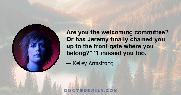 Are you the welcoming committee? Or has Jeremy finally chained you up to the front gate where you belong? I missed you too.