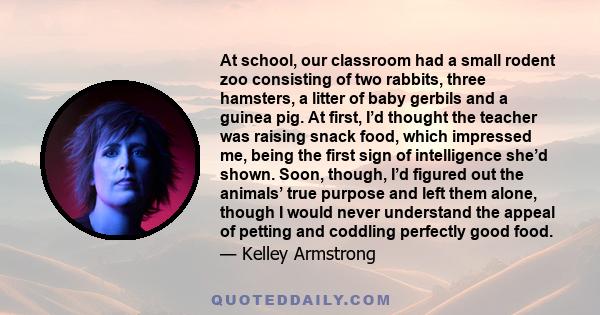 At school, our classroom had a small rodent zoo consisting of two rabbits, three hamsters, a litter of baby gerbils and a guinea pig. At first, I’d thought the teacher was raising snack food, which impressed me, being