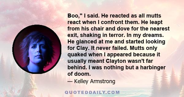 Boo, I said. He reacted as all mutts react when I confront them. He leapt from his chair and dove for the nearest exit, shaking in terror. In my dreams. He glanced at me and started looking for Clay. It never failed.