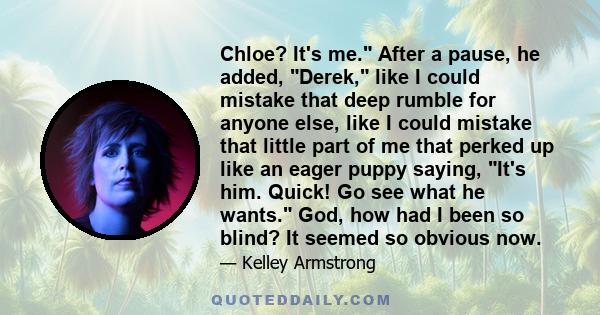 Chloe? It's me. After a pause, he added, Derek, like I could mistake that deep rumble for anyone else, like I could mistake that little part of me that perked up like an eager puppy saying, It's him. Quick! Go see what