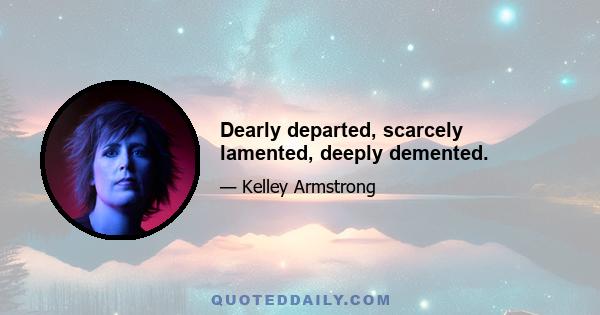 Dearly departed, scarcely lamented, deeply demented.