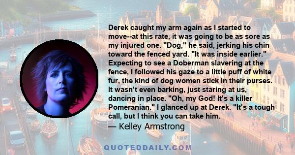 Derek caught my arm again as I started to move--at this rate, it was going to be as sore as my injured one. Dog, he said, jerking his chin toward the fenced yard. It was inside earlier. Expecting to see a Doberman