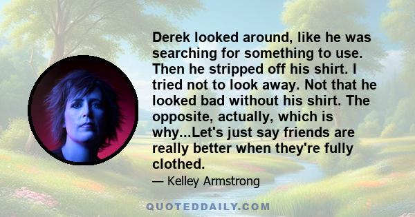 Derek looked around, like he was searching for something to use. Then he stripped off his shirt. I tried not to look away. Not that he looked bad without his shirt. The opposite, actually, which is why...Let's just say