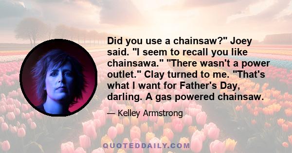 Did you use a chainsaw? Joey said. I seem to recall you like chainsawa. There wasn't a power outlet. Clay turned to me. That's what I want for Father's Day, darling. A gas powered chainsaw.