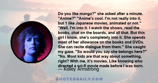 Do you like manga? she asked after a minute. Anime? Anime's cool. I'm not really into it, but 1 like Japanese movies, animated or not. Well, I'm into it. I watch the shows, read the books, chat on the boards, and all