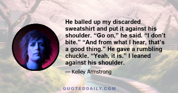 He balled up my discarded sweatshirt and put it against his shoulder. “Go on,” he said. “I don’t bite.” “And from what I hear, that’s a good thing.” He gave a rumbling chuckle. “Yeah, it is.” I leaned against his