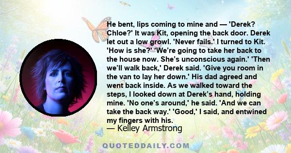 He bent, lips coming to mine and — 'Derek? Chloe?' It was Kit, opening the back door. Derek let out a low growl. 'Never fails.' I turned to Kit. 'How is she?' 'We’re going to take her back to the house now. She’s