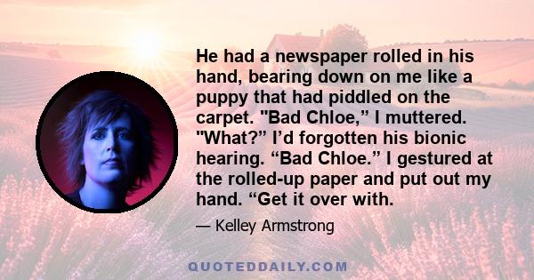 He had a newspaper rolled in his hand, bearing down on me like a puppy that had piddled on the carpet. Bad Chloe,” I muttered. What?” I’d forgotten his bionic hearing. “Bad Chloe.” I gestured at the rolled-up paper and