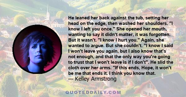 He leaned her back against the tub, setting her head on the edge, then washed her shoulders. I know I left you once. She opened her mouth, wanting to say it didn't matter, it was forgotten. But it wasn't. I know I hurt