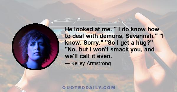 He looked at me.  I do know how to deal with demons, Savannah. I know. Sorry. So I get a hug? No, but I won't smack you, and we'll call it even.