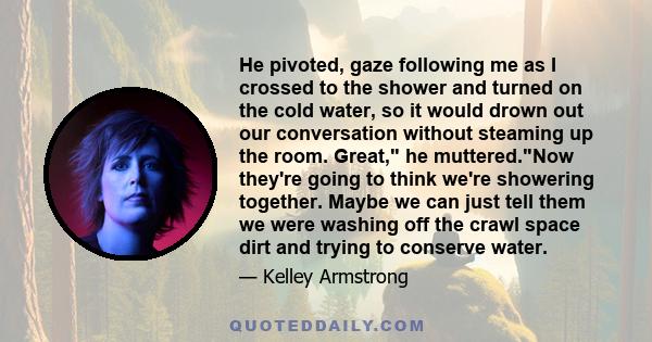 He pivoted, gaze following me as I crossed to the shower and turned on the cold water, so it would drown out our conversation without steaming up the room. Great, he muttered.Now they're going to think we're showering