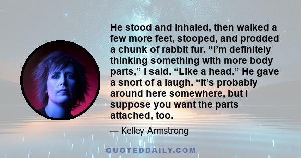 He stood and inhaled, then walked a few more feet, stooped, and prodded a chunk of rabbit fur. “I’m definitely thinking something with more body parts,” I said. “Like a head.” He gave a snort of a laugh. “It’s probably