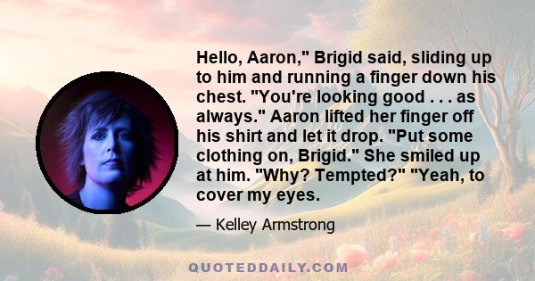 Hello, Aaron, Brigid said, sliding up to him and running a finger down his chest. You're looking good . . . as always. Aaron lifted her finger off his shirt and let it drop. Put some clothing on, Brigid. She smiled up