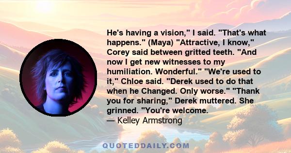 He's having a vision, I said. That's what happens. (Maya) Attractive, I know, Corey said between gritted teeth. And now I get new witnesses to my humiliation. Wonderful. We're used to it, Chloe said. Derek used to do