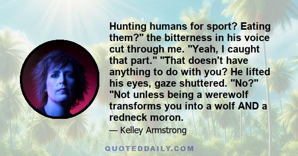 Hunting humans for sport? Eating them? the bitterness in his voice cut through me. Yeah, I caught that part. That doesn't have anything to do with you? He lifted his eyes, gaze shuttered. No? Not unless being a werewolf 