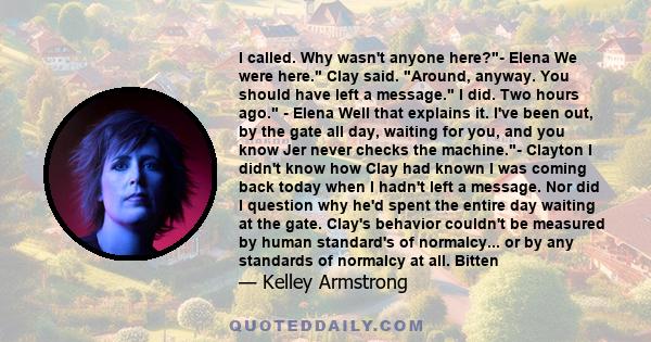 I called. Why wasn't anyone here?- Elena We were here. Clay said. Around, anyway. You should have left a message. I did. Two hours ago. - Elena Well that explains it. I've been out, by the gate all day, waiting for you, 