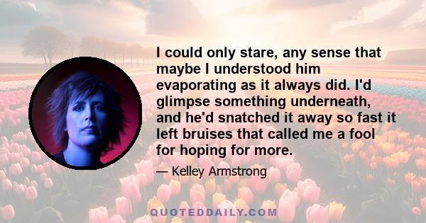 I could only stare, any sense that maybe I understood him evaporating as it always did. I'd glimpse something underneath, and he'd snatched it away so fast it left bruises that called me a fool for hoping for more.