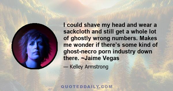 I could shave my head and wear a sackcloth and still get a whole lot of ghostly wrong numbers. Makes me wonder if there’s some kind of ghost-necro porn industry down there. ~Jaime Vegas