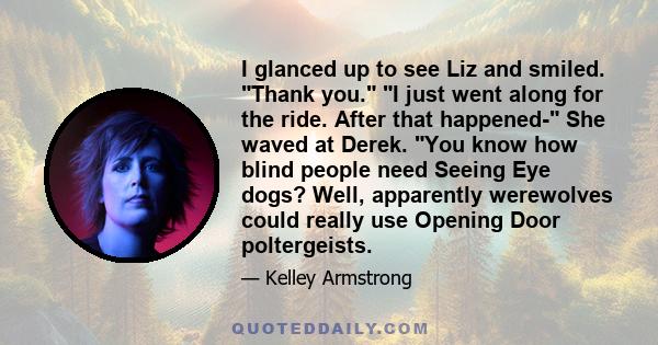 I glanced up to see Liz and smiled. Thank you. I just went along for the ride. After that happened- She waved at Derek. You know how blind people need Seeing Eye dogs? Well, apparently werewolves could really use