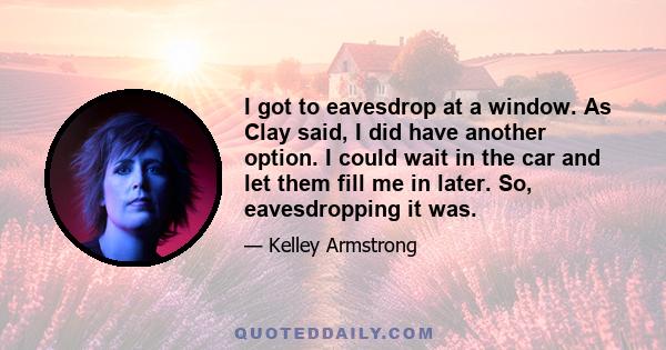 I got to eavesdrop at a window. As Clay said, I did have another option. I could wait in the car and let them fill me in later. So, eavesdropping it was.