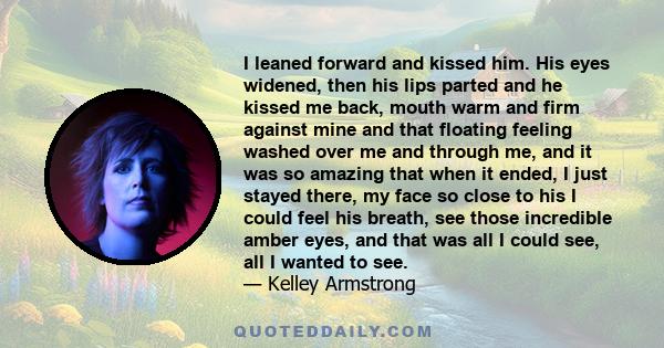 I leaned forward and kissed him. His eyes widened, then his lips parted and he kissed me back, mouth warm and firm against mine and that floating feeling washed over me and through me, and it was so amazing that when it 