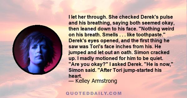 I let her through. She checked Derek's pulse and his breathing, saying both seemed okay, then leaned down to his face. Nothing weird on his breath. Smells . . . like toothpaste. Derek's eyes opened, and the first thing