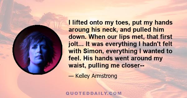 I lifted onto my toes, put my hands aroung his neck, and pulled him down. When our lips met, that first jolt... It was everything I hadn't felt with Simon, everything I wanted to feel. His hands went around my waist,