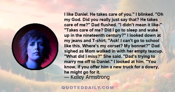 I like Daniel. He takes care of you. I blinked. Oh my God. Did you really just say that? He takes care of me? Dad flushed. I didn't mean it like- Takes care of me? Did I go to sleep and wake up in the nineteenth