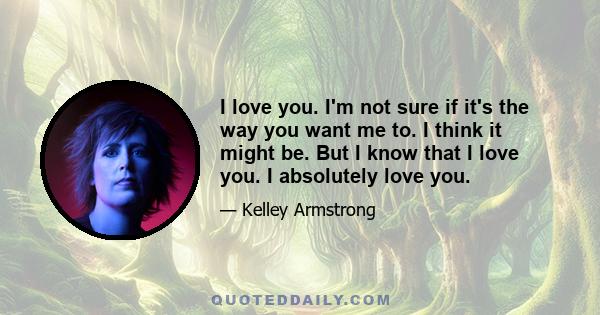 I love you. I'm not sure if it's the way you want me to. I think it might be. But I know that I love you. I absolutely love you.