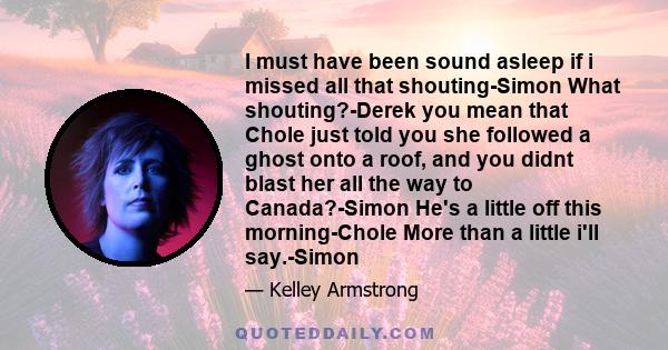 I must have been sound asleep if i missed all that shouting-Simon What shouting?-Derek you mean that Chole just told you she followed a ghost onto a roof, and you didnt blast her all the way to Canada?-Simon He's a