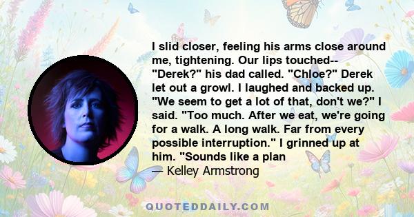 I slid closer, feeling his arms close around me, tightening. Our lips touched-- Derek? his dad called. Chloe? Derek let out a growl. I laughed and backed up. We seem to get a lot of that, don't we? I said. Too much.