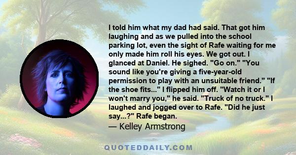 I told him what my dad had said. That got him laughing and as we pulled into the school parking lot, even the sight of Rafe waiting for me only made him roll his eyes. We got out. I glanced at Daniel. He sighed. Go on.