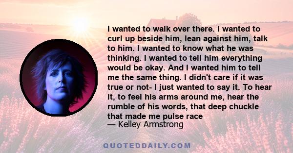 I wanted to walk over there. I wanted to curl up beside him, lean against him, talk to him. I wanted to know what he was thinking. I wanted to tell him everything would be okay. And I wanted him to tell me the same