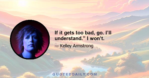 If it gets too bad, go. I’ll understand.” I won’t.