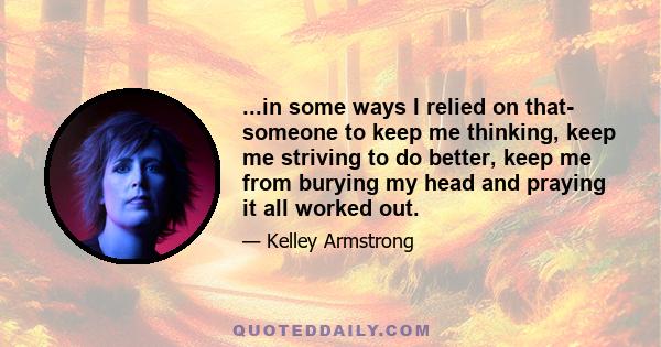 ...in some ways I relied on that- someone to keep me thinking, keep me striving to do better, keep me from burying my head and praying it all worked out.