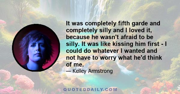 It was completely fifth garde and completely silly and I loved it, because he wasn't afraid to be silly. It was like kissing him first - I could do whatever I wanted and not have to worry what he'd think of me.