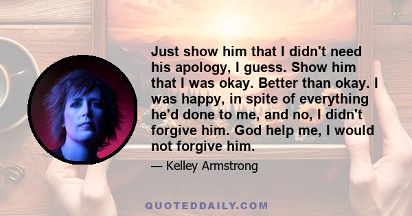 Just show him that I didn't need his apology, I guess. Show him that I was okay. Better than okay. I was happy, in spite of everything he'd done to me, and no, I didn't forgive him. God help me, I would not forgive him.