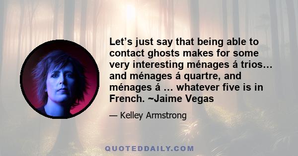 Let’s just say that being able to contact ghosts makes for some very interesting ménages á trios… and ménages á quartre, and ménages á … whatever five is in French. ~Jaime Vegas