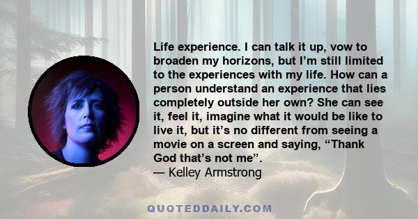 Life experience. I can talk it up, vow to broaden my horizons, but I’m still limited to the experiences with my life. How can a person understand an experience that lies completely outside her own? She can see it, feel