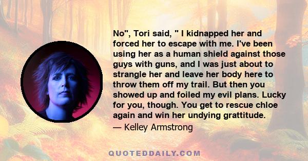 No, Tori said,  I kidnapped her and forced her to escape with me. I've been using her as a human shield against those guys with guns, and I was just about to strangle her and leave her body here to throw them off my