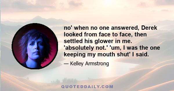 no' when no one answered, Derek looked from face to face, then settled his glower in me. 'absolutely not.' 'um, I was the one keeping my mouth shut' I said.